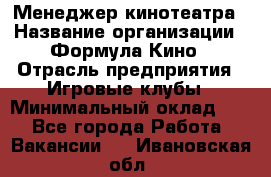 Менеджер кинотеатра › Название организации ­ Формула Кино › Отрасль предприятия ­ Игровые клубы › Минимальный оклад ­ 1 - Все города Работа » Вакансии   . Ивановская обл.